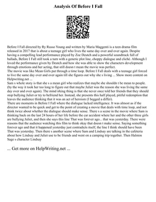 Analysis Of Before I Fall
Before I Fall directed by Ry Russo Young and written by Maria Maggenti is a teen drama film
released in 2017 that is about a teenage girl who lives the same day over and over again. Despite
having a compelling lead performance played by Zoe Deutch and a powerful soundtrack full of
ballads, Before I Fall still took a turn with a generic plot line, choppy dialogue and cliché. Although I
loved the performance given by Deutch and how she was able to show the characters development
through emotions and her acting, that still doesn t mean the movie was perfect.
The movie was like Mean Girls put through a time loop. Before I Fall deals with a teenage girl forced
to live the same day over and over again till she figures out why she s living ... Show more content on
Helpwriting.net ...
Sam s whole story is that she s a mean girl who realizes that maybe she shouldn t be mean to people.
(by the way it took her too long to figure out that maybe Juliet was the reason she was living the same
day over and over again). The mind irking thing is that she never once told her friends that they should
stop bullying Juliet or try to befriend her. Instead, she presents this half played, pitiful redemption that
leaves the audience thinking that it was an act of heroism (I begged a differ).
There are moments in Before I Fall where the dialogue lacked intelligence. It was almost as if the
director wanted to be quick and get to the point of creating a movie that deals with time loop, and not
think twice about whether the dialogue should make sense. There s a scene in the movie where Sam is
thinking back on the last 24 hours of her life before the car accident where her and the other three girls
are bullying Juliet, and then she says this line That was forever ago... that was yesterday. There were
reasons that the audience watching this film to think okay that doesn t make sense. Saying something
forever ago and that it happened yesterday just contradicts itself, the line I think should have been
That was yesterday. Then there s another scene where Sam and Lindsay are talking in the cafeteria
about how Lindsay and Juliet use to be friends and went on a camping trip together. Then Halston
Sage s character Lindsay
... Get more on HelpWriting.net ...
 