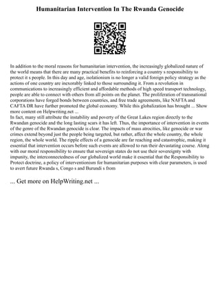 Humanitarian Intervention In The Rwanda Genocide
In addition to the moral reasons for humanitarian intervention, the increasingly globalized nature of
the world means that there are many practical benefits to reinforcing a country s responsibility to
protect it s people. In this day and age, isolationism is no longer a valid foreign policy strategy as the
actions of one country are inexorably linked to those surrounding it. From a revolution in
communications to increasingly efficient and affordable methods of high speed transport technology,
people are able to connect with others from all points on the planet. The proliferation of transnational
corporations have forged bonds between countries, and free trade agreements, like NAFTA and
CAFTA DR have further promoted the global economy. While this globalization has brought ... Show
more content on Helpwriting.net ...
In fact, many still attribute the instability and poverty of the Great Lakes region directly to the
Rwandan genocide and the long lasting scars it has left. Thus, the importance of intervention in events
of the genre of the Rwandan genocide is clear. The impacts of mass atrocities, like genocide or war
crimes extend beyond just the people being targeted, but rather, affect the whole country, the whole
region, the whole world. The ripple effects of a genocide are far reaching and catastrophic, making it
essential that intervention occurs before such events are allowed to run their devastating course. Along
with our moral responsibility to ensure that sovereign states do not use their sovereignty with
impunity, the interconnectedness of our globalized world make it essential that the Responsibility to
Protect doctrine, a policy of interventionism for humanitarian purposes with clear parameters, is used
to avert future Rwanda s, Congo s and Burundi s from
... Get more on HelpWriting.net ...
 