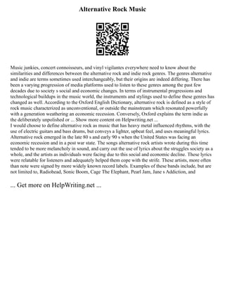 Alternative Rock Music
Music junkies, concert connoisseurs, and vinyl vigilantes everywhere need to know about the
similarities and differences between the alternative rock and indie rock genres. The genres alternative
and indie are terms sometimes used interchangeably, but their origins are indeed differing. There has
been a varying progression of media platforms used to listen to these genres among the past few
decades due to society s social and economic changes. In terms of instrumental progressions and
technological buildups in the music world, the instruments and stylings used to define these genres has
changed as well. According to the Oxford English Dictionary, alternative rock is defined as a style of
rock music characterized as unconventional, or outside the mainstream which resonated powerfully
with a generation weathering an economic recession. Conversely, Oxford explains the term indie as
the deliberately unpolished or ... Show more content on Helpwriting.net ...
I would choose to define alternative rock as music that has heavy metal influenced rhythms, with the
use of electric guitars and bass drums, but conveys a lighter, upbeat feel, and uses meaningful lyrics.
Alternative rock emerged in the late 80 s and early 90 s when the United States was facing an
economic recession and in a post war state. The songs alternative rock artists wrote during this time
tended to be more melancholy in sound, and carry out the use of lyrics about the struggles society as a
whole, and the artists as individuals were facing due to this social and economic decline. These lyrics
were relatable for listeners and adequately helped them cope with the strife. These artists, more often
than note were signed by more widely known record labels. Examples of these bands include, but are
not limited to, Radiohead, Sonic Boom, Cage The Elephant, Pearl Jam, Jane s Addiction, and
... Get more on HelpWriting.net ...
 