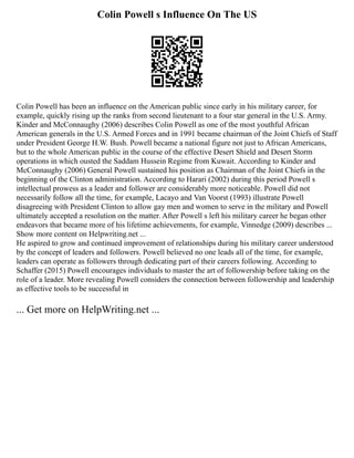 Colin Powell s Influence On The US
Colin Powell has been an influence on the American public since early in his military career, for
example, quickly rising up the ranks from second lieutenant to a four star general in the U.S. Army.
Kinder and McConnaughy (2006) describes Colin Powell as one of the most youthful African
American generals in the U.S. Armed Forces and in 1991 became chairman of the Joint Chiefs of Staff
under President George H.W. Bush. Powell became a national figure not just to African Americans,
but to the whole American public in the course of the effective Desert Shield and Desert Storm
operations in which ousted the Saddam Hussein Regime from Kuwait. According to Kinder and
McConnaughy (2006) General Powell sustained his position as Chairman of the Joint Chiefs in the
beginning of the Clinton administration. According to Harari (2002) during this period Powell s
intellectual prowess as a leader and follower are considerably more noticeable. Powell did not
necessarily follow all the time, for example, Lacayo and Van Voorst (1993) illustrate Powell
disagreeing with President Clinton to allow gay men and women to serve in the military and Powell
ultimately accepted a resolution on the matter. After Powell s left his military career he began other
endeavors that became more of his lifetime achievements, for example, Vinnedge (2009) describes ...
Show more content on Helpwriting.net ...
He aspired to grow and continued improvement of relationships during his military career understood
by the concept of leaders and followers. Powell believed no one leads all of the time, for example,
leaders can operate as followers through dedicating part of their careers following. According to
Schaffer (2015) Powell encourages individuals to master the art of followership before taking on the
role of a leader. More revealing Powell considers the connection between followership and leadership
as effective tools to be successful in
... Get more on HelpWriting.net ...
 