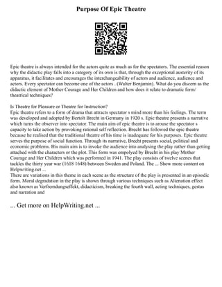 Purpose Of Epic Theatre
Epic theatre is always intended for the actors quite as much as for the spectators. The essential reason
why the didactic play falls into a category of its own is that, through the exceptional austerity of its
apparatus, it facilitates and encourages the interchangeability of actors and audience, audience and
actors. Every spectator can become one of the actors . (Walter Benjamin). What do you discern as the
didactic element of Mother Courage and Her Children and how does it relate to dramatic form/
theatrical techniques?
Is Theatre for Pleasure or Theatre for Instruction?
Epic theatre refers to a form of drama that attracts spectator s mind more than his feelings. The term
was developed and adopted by Bertolt Brecht in Germany in 1920 s. Epic theatre presents a narrative
which turns the observer into spectator. The main aim of epic theatre is to arouse the spectator s
capacity to take action by provoking rational self reflection. Brecht has followed the epic theatre
because he realised that the traditional theatre of his time is inadequate for his purposes. Epic theatre
serves the purpose of social function. Through its narrative, Brecht presents social, political and
economic problems. His main aim is to invoke the audience into analysing the play rather than getting
attached with the characters or the plot. This form was empolyed by Brecht in his play Mother
Courage and Her Children which was performed in 1941. The play consists of twelve scenes that
tackles the thirty year war (1618 1648) between Sweden and Poland. The ... Show more content on
Helpwriting.net ...
There are variations in this theme in each scene as the structure of the play is presented in an episodic
form. Moral degradation in the play is shown through various techniques such as Alienation effect
also known as Verfremdungseffekt, didacticism, breaking the fourth wall, acting techniques, gestus
and narration and
... Get more on HelpWriting.net ...
 