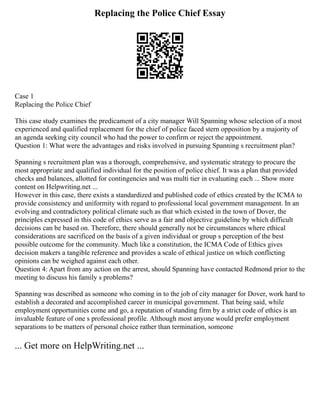 Replacing the Police Chief Essay
Case 1
Replacing the Police Chief
This case study examines the predicament of a city manager Will Spanning whose selection of a most
experienced and qualified replacement for the chief of police faced stern opposition by a majority of
an agenda seeking city council who had the power to confirm or reject the appointment.
Question 1: What were the advantages and risks involved in pursuing Spanning s recruitment plan?
Spanning s recruitment plan was a thorough, comprehensive, and systematic strategy to procure the
most appropriate and qualified individual for the position of police chief. It was a plan that provided
checks and balances, allotted for contingencies and was multi tier in evaluating each ... Show more
content on Helpwriting.net ...
However in this case, there exists a standardized and published code of ethics created by the ICMA to
provide consistency and uniformity with regard to professional local government management. In an
evolving and contradictory political climate such as that which existed in the town of Dover, the
principles expressed in this code of ethics serve as a fair and objective guideline by which difficult
decisions can be based on. Therefore, there should generally not be circumstances where ethical
considerations are sacrificed on the basis of a given individual or group s perception of the best
possible outcome for the community. Much like a constitution, the ICMA Code of Ethics gives
decision makers a tangible reference and provides a scale of ethical justice on which conflicting
opinions can be weighed against each other.
Question 4: Apart from any action on the arrest, should Spanning have contacted Redmond prior to the
meeting to discuss his family s problems?
Spanning was described as someone who coming in to the job of city manager for Dover, work hard to
establish a decorated and accomplished career in municipal government. That being said, while
employment opportunities come and go, a reputation of standing firm by a strict code of ethics is an
invaluable feature of one s professional profile. Although most anyone would prefer employment
separations to be matters of personal choice rather than termination, someone
... Get more on HelpWriting.net ...
 