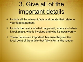 3. Give all of the 
important details 
 Include all the relevant facts and details that relate to 
your lead statement. 
 Include the basics of what happened, where and when 
it took place, who is involved and why it's newsworthy. 
 These details are important, because they are the 
focal point of the article that fully informs the reader. 
 