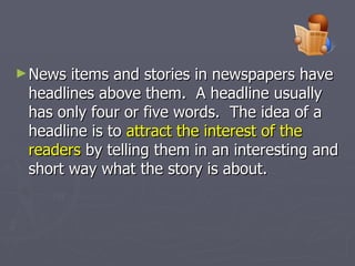 News items and stories in newspapers have headlines above them.  A headline usually has only four or five words.  The idea of a headline is to  attract the interest of the readers  by telling them in an interesting and short way what the story is about. 