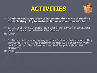 ACTIVITIES Read the newspaper stories below and then write a headline for each story.  Try to write each one in about five words. 1.  Last night Chelsea football club beat Bristol City 3-2 in an exciting game.  Johns scored a hat-trick for Chelsea. Headline: ____________________________________________________ 2.  Three children were walking across a field in Bedminster when they discovered a hole.  At the bottom of the hole was a chest filled with gold and silver.  The children ran and told the police about their discovery. Headline:____________________________________________________ 