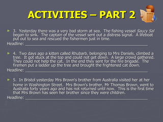 ACTIVITIES – PART 2 3.  Yesterday there was a very bad storm at sea.  The fishing vessel  Saucy Sal  began to sink.  The captain of the vessel sent out a distress signal.  A lifeboat put out to sea and rescued the fishermen just in time. Headline: _______________________________________________________ 4.  Two days ago a kitten called Rhubarb, belonging to Mrs Daniels, climbed a tree.  It got stuck at the top and could not get down.  A large crowd gathered.  They could not help the cat.  In the end they sent for the fire brigade.  The firemen put a ladder up the tree and brought the frightened cat down. Headline: _______________________________________________________ 5.  In Bristol yesterday Mrs Brown's brother from Australia visited her at her  home in Washington Street.  Mrs Brown's brother, Mr Thomas Brown, went to Australia forty years ago and has not returned until now.  This is the first time that Mrs Brown has seen her brother since they were children. Headline: _______________________________________________________ 