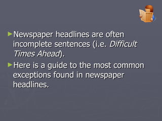 Newspaper headlines are often incomplete sentences (i.e.  Difficult Times Ahead ).  Here is a guide to the most common exceptions found in newspaper headlines.   