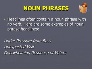 NOUN PHRASES Headlines often contain a noun phrase with no verb. Here are some examples of noun phrase headlines:  Under Pressure from Boss Unexpected Visit Overwhelming Response of Voters   