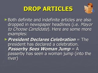 DROP ARTICLES   Both definite and indefinite articles are also dropped in newspaper headlines (i.e.  Mayor to Choose Candidate ). Here are some more examples:  President Declares Celebration  = The president has declared a celebration. Passerby Sees Woman Jump  = A passerby has seen a woman jump (into the river) 