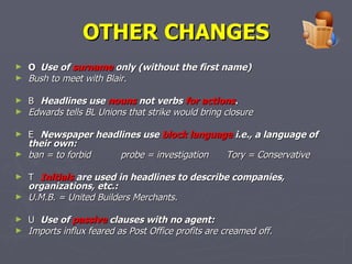 OTHER CHANGES 􀂃   Use of  surname  only (without the first name)  Bush to meet with Blair. 􀂃   Headlines use  nouns  not verbs  for actions . Edwards tells BL Unions that strike would bring closure 􀂃   Newspaper headlines use  block language  i.e., a language of their own: ban = to forbid probe = investigation Tory = Conservative 􀂃   Initials  are used in headlines to describe companies, organizations, etc.: U.M.B. = United Builders Merchants. 􀂃   Use of  passive  clauses with no agent: Imports influx feared as Post Office profits are creamed off.   