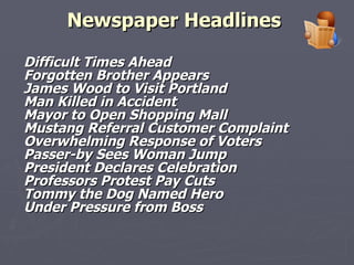 Newspaper Headlines   Difficult Times Ahead Forgotten Brother Appears James Wood to Visit Portland Man Killed in Accident Mayor to Open Shopping Mall Mustang Referral Customer Complaint Overwhelming Response of Voters Passer-by Sees Woman Jump President Declares Celebration  Professors Protest Pay Cuts Tommy the Dog Named Hero Under Pressure from Boss 