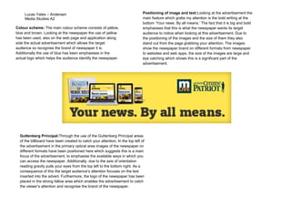 Lucas Yates – Andersen
Media Studies A2
Colour scheme: The main colour scheme consists of yellow,
blue and brown. Looking at the newspaper the use of yellow
has been used, also on the web page and application along
side the actual advertisement which allows the target
audience so recognise the brand of newspaper it is.
Additionally the use of blue has been emphasises in the
actual logo which helps the audience identify the newspaper.

Positioning of image and text:Looking at the advertisement the
main feature which grabs my attention is the bold writing at the
bottom ‘Your news. By all means.’ The fact that it is big and bold
emphasises that this is what the newspaper wants its target
audience to notice when looking at this advertisement. Due to
the positioning of the images and the size of them they also
stand out from the page grabbing your attention. The images
show the newspaper brand on different formats from newspaper
to websites and web apps, the size of the images are large and
eye catching which shows this is a significant part of the
advertisement.

Guttenberg Principal:Through the use of the Guttenberg Principal areas
of the billboard have been created to catch your attention. In the top left of
the advertisement in the primary optical area images of the newspaper on
different formats have been positioned here which suggests this is a main
focus of the advertisement, to emphasise the available ways in which you
can access the newspaper. Additionally, due to the axis of orientation
reading gravity pulls your eyes from the top left to the bottom right. As a
consequence of this the target audience’s attention focuses on the text
inserted into the advert. Furthermore, the logo of the newspaper has been
placed in the strong fallow area which enables the advertisement to catch
the viewer’s attention and recognise the brand of the newspaper.

 