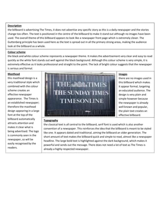 Description
the billboard is advertising The Times, it does not advertise any specific story as this is a daily newspaper and the stories
change too often. The text is positioned in the centre of the billboard to make it stand out although no images have been
used. The overall theme of this billboard appears to look like a newspaper front page which is extremely clever. The
Guttenberg principle has been used here as the text is spread out in all the primary strong areas, making the audience
look at the billboard as a whole.
Colour scheme
the black and white colour scheme represents a newspaper theme. It makes the advertisement very clear and easy to read
quickly as the white font stands out well against the black background. Although this colour scheme is very simple, it is
extremely effective as it looks professional and straight to the point. The lack of bright colour suggests that the newspaper
is serious and formal.
Masthead
this masthead design is a
very traditional style which
combined with the colour
scheme creates an
effective newspaper
appearance. The Times is
an established newspaper;
therefore the masthead
design appearing in a large
font at the top of the
billboard automatically
attracts attention and
makes it clear what is
being advertised. The logo
is commonly seen in the
newspaper, so will be
easily recognised by the
readers.

Images
there are no images used in
this billboard which makes
it appear formal, targeting
an educated audience. The
design is very plain and
simple however because
the newspaper is already
well known and popular,
the plain text creates an
effective billboard.
Typography
the classical text is all central to the billboard, serif font is used which is also another
convention of a newspaper. This reinforces the idea that the billboard is meant to be styled
like one. It appears dated and traditional, aiming the billboard an older generation. The
short amount of text makes the billboard quick and simple to read, almost like a newspaper
headline. The large bold text is highlighted against the dark background, which makes it
powerful and sends out the message. There does not need a lot of text as The Times is
already a highly respected newspaper.

 
