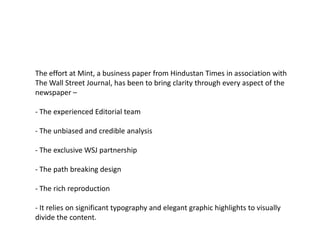 The effort at Mint, a business paper from Hindustan Times in association with
The Wall Street Journal, has been to bring clarity through every aspect of the
newspaper –

- The experienced Editorial team

- The unbiased and credible analysis

- The exclusive WSJ partnership

- The path breaking design

- The rich reproduction

- It relies on significant typography and elegant graphic highlights to visually
divide the content.
 
