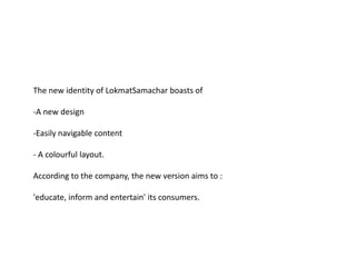 The new identity of LokmatSamachar boasts of

-A new design

-Easily navigable content

- A colourful layout.

According to the company, the new version aims to :

'educate, inform and entertain' its consumers.
 