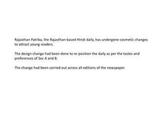 Rajasthan Patrika, the Rajasthan-based Hindi daily, has undergone cosmetic changes
to attract young readers.

The design change had been done to re-position the daily as per the tastes and
preferences of Sec A and B.

The change had been carried out across all editions of the newspaper.
 