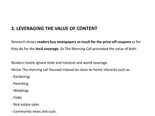 2. LEVERAGING THE VALUE OF CONTENT

Research shows readers buy newspapers as much for the price-off coupons as for
they do for the local coverage. So The Morning Call promoted the value of both.


Readers mostly ignore state and national and world coverage.
Hence The morning call focused instead on close-to-home interests such as
- Gardening
- Parenting
- Weddings
- Clubs
- Real estate sales
- Community news and such.
 