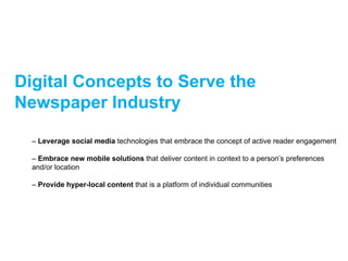 Digital Concepts to Serve the
Newspaper Industry

  – Leverage social media technologies that embrace the concept of active reader engagement

  – Embrace new mobile solutions that deliver content in context to a person’s preferences
  and/or location

  – Provide hyper-local content that is a platform of individual communities
 