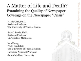A Matter of Life and Death?Examining the Quality of Newspaper Coverage on the Newspaper “Crisis” H. Iris Chyi, Ph.D. Assistant Professor The University of Texas at Austin Seth C. Lewis, Ph.D. Assistant Professor University of Minnesota Nan Zheng Ph.D. Candidate The University of Texas at Austin Incoming Assistant Professor James Madison University 