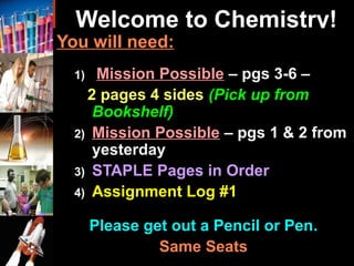 Welcome to Chemistry!
You will need:
1) Mission Possible – pgs 3-6 –
2 pages 4 sides (Pick up from
Bookshelf)
2) Mission Possible – pgs 1 & 2 from
yesterday
3) STAPLE Pages in Order
4) Assignment Log #1
Please get out a Pencil or Pen..
Same SeatsSame Seats
 