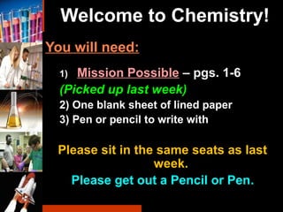 Welcome to Chemistry!
You will need:
1) Mission Possible – pgs. 1-6
(Picked up last week)
2) One blank sheet of lined paper
3) Pen or pencil to write with
Please sit in the same seats as last
week.
Please get out a Pencil or Pen..
 