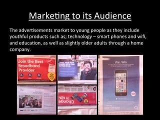 Marke*ng	
  to	
  its	
  Audience	
  
The	
  adver*sements	
  market	
  to	
  young	
  people	
  as	
  they	
  include	
  
youthful	
  products	
  such	
  as;	
  technology	
  –	
  smart	
  phones	
  and	
  wiﬁ,	
  
and	
  educa*on,	
  as	
  well	
  as	
  slightly	
  older	
  adults	
  through	
  a	
  home	
  
company.	
  
 