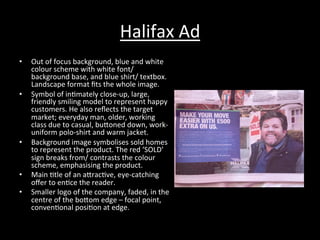 Halifax	
  Ad	
  
•  Out	
  of	
  focus	
  background,	
  blue	
  and	
  white	
  
colour	
  scheme	
  with	
  white	
  font/	
  
background	
  base,	
  and	
  blue	
  shirt/	
  textbox.	
  
Landscape	
  format	
  ﬁts	
  the	
  whole	
  image.	
  
•  Symbol	
  of	
  in*mately	
  close-­‐up,	
  large,	
  
friendly	
  smiling	
  model	
  to	
  represent	
  happy	
  
customers.	
  He	
  also	
  reﬂects	
  the	
  target	
  
market;	
  everyday	
  man,	
  older,	
  working	
  
class	
  due	
  to	
  casual,	
  buRoned	
  down,	
  work-­‐
uniform	
  polo-­‐shirt	
  and	
  warm	
  jacket.	
  
•  Background	
  image	
  symbolises	
  sold	
  homes	
  
to	
  represent	
  the	
  product.	
  The	
  red	
  ‘SOLD’	
  
sign	
  breaks	
  from/	
  contrasts	
  the	
  colour	
  
scheme,	
  emphasising	
  the	
  product.	
  
•  Main	
  *tle	
  of	
  an	
  aRrac*ve,	
  eye-­‐catching	
  
oﬀer	
  to	
  en*ce	
  the	
  reader.	
  
•  Smaller	
  logo	
  of	
  the	
  company,	
  faded,	
  in	
  the	
  
centre	
  of	
  the	
  boRom	
  edge	
  –	
  focal	
  point,	
  
conven*onal	
  posi*on	
  at	
  edge.	
  
 