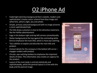 O2	
  iPhone	
  Ad	
  
•  Faded	
  light-­‐dark	
  blue	
  background	
  that	
  is	
  stylis*c,	
  modern	
  and	
  
sophis*cated.	
  Creates	
  colour	
  scheme	
  from	
  blue	
  image	
  and	
  
white	
  font,	
  which	
  is	
  light,	
  airy	
  and	
  ar*s*c.	
  
•  Simple,	
  primary	
  coloured	
  background	
  with	
  no	
  image	
  presents	
  
a	
  more	
  sophis*cated	
  look.	
  
•  The	
  *tle	
  draws	
  customers	
  in	
  due	
  to	
  the	
  aRrac*ve	
  statement,	
  
like	
  the	
  Halifax	
  adver*sement.	
  
•  Logo	
  in	
  the	
  boRom	
  right	
  and	
  top	
  le^	
  corners	
  conven*onally.	
  
•  Darker	
  background	
  at	
  the	
  top	
  against	
  the	
  contras*ng	
  white	
  
font	
  to	
  emphasise	
  the	
  main	
  *tle,	
  which	
  is	
  more	
  eye-­‐catching.	
  
•  Two	
  sub*tles	
  to	
  explain	
  and	
  describe	
  the	
  main	
  *tle	
  and	
  
product.	
  
•  Contact	
  details	
  for	
  the	
  company	
  in	
  the	
  boRom	
  le^	
  corner	
  –	
  
engages	
  readers	
  with	
  product.	
  
•  Circular,	
  eye-­‐catching	
  textbox	
  to	
  emphasise	
  the	
  important	
  
details	
  of	
  dates.	
  This	
  informa*on	
  also	
  creates	
  an	
  urgency	
  for	
  
the	
  product.	
  
•  Layout	
  of	
  the	
  main	
  body	
  is	
  centred	
  stylis*cally	
  and	
  
sophis*catedly,	
  whilst	
  the	
  portrait	
  layout	
  is	
  in	
  line	
  with	
  this	
  
body	
  and	
  the	
  portrait	
  image.	
  
 