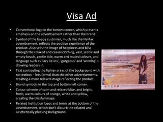 Visa	
  Ad	
  
•  Conven*onal	
  logo	
  in	
  the	
  boRom	
  corner,	
  which	
  presents	
  
emphasis	
  on	
  the	
  adver*sement	
  rather	
  than	
  the	
  brand.	
  
•  Symbol	
  of	
  the	
  happy	
  customer,	
  much	
  like	
  the	
  Halifax	
  
adver*sement,	
  reﬂects	
  the	
  posi*ve	
  experience	
  of	
  the	
  
product.	
  Also	
  sells	
  the	
  image	
  of	
  happiness	
  and	
  bliss	
  
through	
  the	
  relaxed	
  and	
  casual	
  clothing,	
  vast,	
  scenic	
  and	
  
empty	
  beach,	
  gentle	
  *de,	
  warm	
  and	
  muted	
  colours,	
  and	
  
language	
  such	
  as	
  ‘lazy	
  lie-­‐ins’,	
  ‘gorgeous’	
  and	
  ‘winning’	
  –	
  
drawing	
  readers	
  in.	
  
•  Text	
  contras*ng	
  the	
  lighter	
  areas	
  of	
  the	
  background	
  with	
  
no	
  textbox	
  –	
  less	
  formal	
  than	
  the	
  other	
  adver*sements,	
  
crea*ng	
  a	
  more	
  relaxed	
  image	
  reﬂec*ng	
  the	
  product.	
  
•  Brand	
  symbols	
  in	
  the	
  top	
  and	
  boRom	
  le^	
  corner.	
  
•  Colour	
  scheme	
  of	
  calm	
  and	
  relaxed	
  blue,	
  and	
  bright,	
  
fresh,	
  warm	
  colours	
  of	
  orange,	
  white	
  and	
  yellow,	
  
crea*ng	
  the	
  blissful	
  image.	
  
•  Related	
  ins*tu*on	
  logos	
  and	
  terms	
  at	
  the	
  boRom	
  of	
  the	
  
adver*sement,	
  which	
  don’t	
  disturb	
  the	
  relaxed	
  and	
  
aesthe*cally	
  pleasing	
  background.	
  
 
