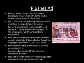 Plusnet	
  Ad	
  
•  Freshly	
  colourful,	
  bright,	
  busy	
  and	
  vibrant	
  
background	
  	
  image	
  which	
  reﬂects	
  the	
  posi*ve	
  
business	
  environment	
  of	
  the	
  product.	
  
•  Not	
  out	
  of	
  focus	
  like	
  the	
  Halifax	
  adver*sement	
  to	
  
emphasise	
  the	
  importance	
  of	
  the	
  sedng.	
  
•  Banner	
  draws	
  aRen*on	
  to	
  the	
  main	
  *tle,	
  and	
  
separates	
  it	
  clearly	
  from	
  the	
  busy	
  background.	
  
The	
  aRrac*ve	
  keyword	
  ‘free’	
  is	
  bolded	
  to	
  
emphasise	
  it.	
  
•  Blue,	
  red	
  and	
  white	
  colour	
  scheme	
  to	
  create	
  the	
  
semio*c	
  of	
  patrio*c	
  Britain,	
  reﬂected	
  through	
  the	
  
language	
  of	
  ‘small	
  Bri*sh’,	
  ‘UK’s’	
  and	
  ‘Britain’.	
  
•  Sub*tle	
  linked	
  to	
  the	
  main	
  *tle	
  as	
  it	
  is	
  cursively	
  
wrapped	
  under	
  it.	
  
•  Starred	
  textbox	
  like	
  the	
  O2	
  adver*sement	
  
emphasises	
  the	
  oﬀer.	
  
•  Logo	
  and	
  contact	
  details	
  conven*onally	
  separated	
  
underneath	
  the	
  adver*sement	
  like	
  Visa’s.	
  
 