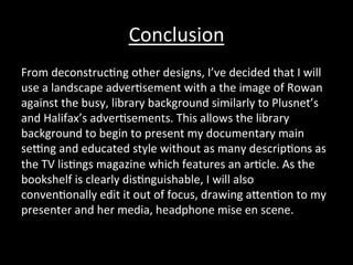 Conclusion	
  
From	
  deconstruc*ng	
  other	
  designs,	
  I’ve	
  decided	
  that	
  I	
  will	
  
use	
  a	
  landscape	
  adver*sement	
  with	
  a	
  the	
  image	
  of	
  Rowan	
  
against	
  the	
  busy,	
  library	
  background	
  similarly	
  to	
  Plusnet’s	
  
and	
  Halifax’s	
  adver*sements.	
  This	
  allows	
  the	
  library	
  
background	
  to	
  begin	
  to	
  present	
  my	
  documentary	
  main	
  
sedng	
  and	
  educated	
  style	
  without	
  as	
  many	
  descrip*ons	
  as	
  
the	
  TV	
  lis*ngs	
  magazine	
  which	
  features	
  an	
  ar*cle.	
  As	
  the	
  
bookshelf	
  is	
  clearly	
  dis*nguishable,	
  I	
  will	
  also	
  
conven*onally	
  edit	
  it	
  out	
  of	
  focus,	
  drawing	
  aRen*on	
  to	
  my	
  
presenter	
  and	
  her	
  media,	
  headphone	
  mise	
  en	
  scene.	
  
 