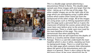 This is a double page spread advertising a
documentary filmed in Rome. This double page
spread uses three images with one larger than the
other- taking up ¾ of the top of the page. The
other smaller images are on the right side of the
page which are overlapping using a subtle white
outline which makes them stand out from the
background of the other image. All of the images
are using props such as filming equipment which
give the page quite a personal feel as it gives the
impression of behind the scenes action which has
never been seen before prior to the airing of the
documentary. There is a bold, worn text used for
the main headline of the page. This could
demonstrate that when watching this
documentary that we will experience the depths of
Rome as a country and be shown traumatic
footage. There is a sub title underneath the main
headline which is also in white, standing out from
its background image. There is a small text box
on the right page which contains little information
about the genre of the documentary and a bit
about it in general. There is also a plug at the top
 