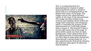 This is an advertisement of a
documentary for channel 4 called
disarming Britain which is stated in
white font on a red background at the
bottom left corner of the page. The
image used on this advertisement
relates to the topic of the documentary.
The image has been edited using
contrast and shadows which makes the
image look mysterious and intriguing-
which is inevitably the purpose of the
advertisement as it will make people
want to watch it. The channel 4 logo is
on the right hand side of the page. In
white which stands out from its dark
background. I have noticed that all of
the advertisements of documentaries
use their logo to show what channel the
documentary is being shown on, it is
also advertising the channel by showing
the audience what genre of television
they broadcast.
 