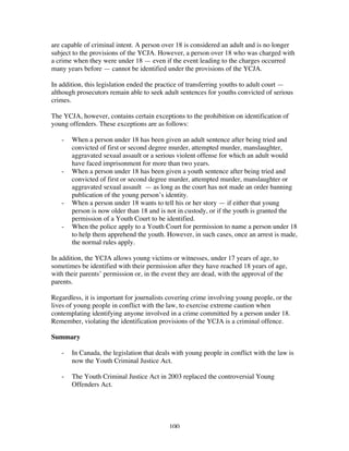 100
are capable of criminal intent. A person over 18 is considered an adult and is no longer
subject to the provisions of the YCJA. However, a person over 18 who was charged with
a crime when they were under 18 — even if the event leading to the charges occurred
many years before — cannot be identified under the provisions of the YCJA.
In addition, this legislation ended the practice of transferring youths to adult court —
although prosecutors remain able to seek adult sentences for youths convicted of serious
crimes.
The YCJA, however, contains certain exceptions to the prohibition on identification of
young offenders. These exceptions are as follows:
- When a person under 18 has been given an adult sentence after being tried and
convicted of first or second degree murder, attempted murder, manslaughter,
aggravated sexual assault or a serious violent offense for which an adult would
have faced imprisonment for more than two years.
- When a person under 18 has been given a youth sentence after being tried and
convicted of first or second degree murder, attempted murder, manslaughter or
aggravated sexual assault — as long as the court has not made an order banning
publication of the young person’s identity.
- When a person under 18 wants to tell his or her story — if either that young
person is now older than 18 and is not in custody, or if the youth is granted the
permission of a Youth Court to be identified.
- When the police apply to a Youth Court for permission to name a person under 18
to help them apprehend the youth. However, in such cases, once an arrest is made,
the normal rules apply.
In addition, the YCJA allows young victims or witnesses, under 17 years of age, to
sometimes be identified with their permission after they have reached 18 years of age,
with their parents’ permission or, in the event they are dead, with the approval of the
parents.
Regardless, it is important for journalists covering crime involving young people, or the
lives of young people in conflict with the law, to exercise extreme caution when
contemplating identifying anyone involved in a crime committed by a person under 18.
Remember, violating the identification provisions of the YCJA is a criminal offence.
Summary
- In Canada, the legislation that deals with young people in conflict with the law is
now the Youth Criminal Justice Act.
- The Youth Criminal Justice Act in 2003 replaced the controversial Young
Offenders Act.
 