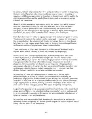 103
In addition, virtually all journalists have been guilty at one time or another of plagiarizing
their own work. Plagiarism is the wrong word to use here, of course — repeating, or
copying, would be more appropriate. In the culture of the newsroom, with its need for the
quick processing of facts and the speedy filing of stories, such an approach is not just
tolerated, it is encouraged.
However, it is but a short step from copying words and phrases, even whole passages,
from one’s own stories to doing the same thing with other stories from one’s own
newspaper. After all, journalists in such circumstances may tell themselves, the
newspaper, not the employee, owns the copyright to the story. Again, while the opposite
is often said, the reality is that such behaviour is tolerated, even encouraged.
From there, however, it is not far to copying passages from another newspaper or source.
This too, despite claims to the contrary, can be encouraged — because few newspapers
like to admit that they did not exclusively break a story, or get the scoop. More danger
lurks here, however, because un-attributed quotes or passages from another publication
are found, accusations of plagiarism are almost certain to follow.
This is particularly so today, since the advent of the Internet and Web-based search
engines, which make it very easy to search and compare literary passages.
It’s easy to see how, given examples like these, that newsroom culture often seems
tolerant of plagiarism, at least borderline examples that serve the interests of the
newspaper. Moreover, it is a fact that responses to plagiarism are extremely inconsistent.
Many journalists have lost their jobs and their careers for even minor incidents of
plagiarism. Others commit the act shamelessly and frequently with apparently no
consequences whatsoever. It is a fact that there are prominent Canadian journalists who
are infamous within the business for their plagiaristic ways — yet even when their
obvious thefts are caught, they go on being published and promoted.
In journalism, it’s most often when columns or opinion pieces that use highly
personalized styles or writing, or exclusive stories that have been broken by one
publication, are plagiarized, that real trouble begins. Because, like academics, journalists
are jealous of their work and its exclusivity and therefore don’t like it when someone is
caught copying them. As a result, working journalists who engage in this practice are
often scorned by their colleagues, even if there are no disciplinary consequences.
So, practically speaking, how is a young journalist to sort out what is both a practical and
ethical question? First, we can agree that stealing someone else’s work is unethical, and
try to govern ourselves accordingly. Second, we can recognize that the ethical answer is
in fact an easy one — in a word, attribution.
In journalism, as it is practiced in North America today, there should be no shame in
attributing virtually everything! It’s how the game is played. Our readers are better served
if they know the source of our information.
 