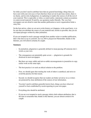 104
So while you don’t need to attribute facts that are general knowledge, things that you
have seen with your own eyes or facts that have been set out in previous stories, there is
no shame, and no risk of plagiarism, in explaining to readers the sources of all the rest of
your material. This is especially so when, as noted earlier, statements contain accusations
or controversial material. If need be, use quotation marks liberally. The very best
newspapers are not afraid to state that another publication or news organization broke a
story first.
So the best advice, when we set out to write history as it happens, in the usual hurry, is to
be sure that you attribute the source of your material and, insofar as possible, that you do
not repeat passages written by other journalists.
If you are tempted to steal a passage outright from another writer or another publication,
that is the time to say to yourself: Just say NO to plagiarism! Remember, thanks to the
Internet, you will almost certainly be caught.
Summary
- In journalism, plagiarism is generally defined to mean passing off someone else’s
words as your own.
- The consequences are potentially quite severe — plagiarism is grounds for
dismissal at most newspapers.
- But there are many subtle and not-so-subtle encouragements to journalists to copy
earlier work on the same topic.
- The best practice is to seek an ethical solution to the problem.
- First, we should agree that stealing the work of others is unethical, and strive to
avoid the practice for that reason.
- Second, we should recognize that our readers are better served as we as writers
are protected by clear attribution of the sources of our information.
- You don’t need to attribute generally known facts, things you have observed
yourself or facts established by recent reporting in your own paper.
- Everything else should be attributed.
- If you are ever tempted to steal a passage whole cloth without attribution, that is
the time to remember that, thanks to the Internet, you are almost certain to be
caught.
 