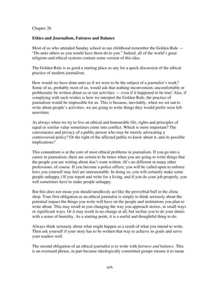 105
Chapter 26
Ethics and Journalism, Fairness and Balance
Most of us who attended Sunday school in our childhood remember the Golden Rule —
“Do unto others as you would have them do to you.” Indeed, all of the world’s great
religions and ethical systems contain some version of this idea.
The Golden Rule is as good a starting place as any for a quick discussion of the ethical
practice of modern journalism.
How would we have done unto us if we were to be the subject of a journalist’s work?
Some of us, probably most of us, would ask that nothing inconvenient, uncomfortable or
problematic be written about us or our activities — even if it happened to be true! Alas, if
complying with such wishes is how we interpret the Golden Rule, the practice of
journalism would be impossible for us. This is because, inevitably, when we set out to
write about people’s activities, we are going to write things they would prefer were left
unwritten.
As always when we try to live an ethical and honourable life, rights and principles of
equal or similar value sometimes come into conflict. Which is more important? The
convenience and privacy of a public person who may be merely advocating a
controversial policy? Or the right of the affected public to know about it, and its possible
implications?
This conundrum is at the core of most ethical problems in journalism. If you go into a
career in journalism, there are certain to be times when you are going to write things that
the people you are writing about don’t want written. (It’s no different in many other
professions, of course. If you become a police officer, you will be called upon to enforce
laws you yourself may feel are unreasonable. In doing so, you will certainly make some
people unhappy.) If you report and write for a living, and if you do your job properly, you
will sometimes have to make people unhappy.
But this does not mean you should needlessly act like the proverbial bull in the china
shop. Your first obligation as an ethical journalist is simply to think seriously about the
potential impact the things you write will have on the people and institutions you plan to
write about. This may result in you changing the way you approach stories, in small ways
or significant ways. Or it may result in no change at all, but incline you to do your duties
with a sense of humility. As a starting point, it is a useful and thoughtful thing to do.
Always think seriously about what might happen as a result of what you intend to write.
Then ask yourself if your story has to be written that way to achieve its goals and serve
your readers well.
The second obligation of an ethical journalist is to write with fairness and balance. This
is an overused phrase, in part because ideologically committed groups misuse it to mean
 
