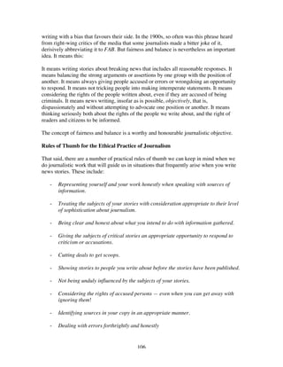 106
writing with a bias that favours their side. In the 1900s, so often was this phrase heard
from right-wing critics of the media that some journalists made a bitter joke of it,
derisively abbreviating it to FAB. But fairness and balance is nevertheless an important
idea. It means this:
It means writing stories about breaking news that includes all reasonable responses. It
means balancing the strong arguments or assertions by one group with the position of
another. It means always giving people accused or errors or wrongdoing an opportunity
to respond. It means not tricking people into making intemperate statements. It means
considering the rights of the people written about, even if they are accused of being
criminals. It means news writing, insofar as is possible, objectively, that is,
dispassionately and without attempting to advocate one position or another. It means
thinking seriously both about the rights of the people we write about, and the right of
readers and citizens to be informed.
The concept of fairness and balance is a worthy and honourable journalistic objective.
Rules of Thumb for the Ethical Practice of Journalism
That said, there are a number of practical rules of thumb we can keep in mind when we
do journalistic work that will guide us in situations that frequently arise when you write
news stories. These include:
- Representing yourself and your work honestly when speaking with sources of
information.
- Treating the subjects of your stories with consideration appropriate to their level
of sophistication about journalism.
- Being clear and honest about what you intend to do with information gathered.
- Giving the subjects of critical stories an appropriate opportunity to respond to
criticism or accusations.
- Cutting deals to get scoops.
- Showing stories to people you write about before the stories have been published.
- Not being unduly influenced by the subjects of your stories.
- Considering the rights of accused persons — even when you can get away with
ignoring them!
- Identifying sources in your copy in an appropriate manner.
- Dealing with errors forthrightly and honestly
 