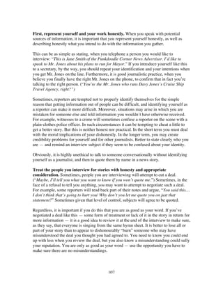 107
First, represent yourself and your work honestly. When you speak with potential
sources of information, it is important that you represent yourself honestly, as well as
describing honestly what you intend to do with the information you gather.
This can be as simple as stating, when you telephone a person you would like to
interview: “This is Jane Smith of the Punkdoodle Corner News Advertiser. I’d like to
speak to Mr. Jones about his plans to run for Mayor.” If you introduce yourself like this
to a secretary, by the way, you should repeat your identification and your intentions when
you get Mr. Jones on the line. Furthermore, it is good journalistic practice, when you
believe you finally have the right Mr. Jones on the phone, to confirm that in fact you’re
talking to the right person. (“You’re the Mr. Jones who runs Davy Jones’s Cruise Ship
Travel Agency, right?”)
Sometimes, reporters are tempted not to properly identify themselves for the simple
reason that getting information out of people can be difficult, and identifying yourself as
a reporter can make it more difficult. Moreover, situations may arise in which you are
mistaken for someone else and told information you wouldn’t have otherwise received.
For example, witnesses to a crime will sometimes confuse a reporter on the scene with a
plain-clothes police officer. In such circumstances it can be tempting to cheat a little to
get a better story. But this is neither honest nor practical. In the short term you must deal
with the moral implications of your dishonestly. In the longer term, you may create
credibility problems for yourself and for other journalists. Better to state clearly who you
are — and remind an interview subject if they seem to be confused about your identity.
Obviously, it is highly unethical to talk to someone conversationally without identifying
yourself as a journalist, and then to quote them by name in a news story.
Treat the people you interview for stories with honesty and appropriate
consideration. Sometimes, people you are interviewing will attempt to cut a deal.
(“Maybe, I’ll tell you what you want to know if you won’t quote me.”) Sometimes, in the
face of a refusal to tell you anything, you may want to attempt to negotiate such a deal.
For example, some reporters will read back part of their notes and argue, “You said this…
I don’t think that’s going to hurt you/ Why don’t you let me quote you on just that
statement?” Sometimes given that level of control, subjects will agree to be quoted.
Regardless, it is important if you do this that you are as good as your word. If you’ve
negotiated a deal like this — some form of treatment or lack of it in the story in return for
more information — it is a good idea to review it at the end of the interview to make sure,
as they say, that everyone is singing from the same hymn sheet. It is better to lose all or
part of your story than to appear to dishonourably “burn” someone who may have
misunderstood the deal you thought you had agreed to. You need to know you could end
up with less when you review the deal, but you also know a misunderstanding could sully
your reputation. You are only as good as your word — use the opportunity you have to
make sure there are no misunderstandings.
 