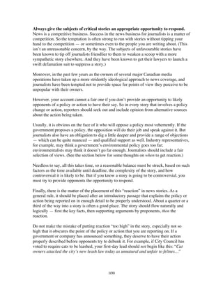 109
Always give the subjects of critical stories an appropriate opportunity to respond.
News is a competitive business. Success in the news business for journalists is a matter of
competition. So the temptation is often strong to run with stories without tipping your
hand to the competition — or sometimes even to the people you are writing about. (This
isn’t an unreasonable concern, by the way. The subjects of unfavourable stories have
been known to tip off journalists friendlier to them to weaken a scoop with a more
sympathetic story elsewhere. And they have been known to get their lawyers to launch a
swift defamation suit to suppress a story.)
Moreover, in the past few years as the owners of several major Canadian media
operations have taken up a more stridently ideological approach to news coverage, and
journalists have been tempted not to provide space for points of view they perceive to be
unpopular with their owners.
However, your account cannot a fair one if you don’t provide an opportunity to likely
opponents of a policy or action to have their say. So in every story that involves a policy
change or action, reporters should seek out and include opinion from alternative sources
about the action being taken.
Usually, it is obvious on the face of it who will oppose a policy most vehemently. If the
government proposes a policy, the opposition will do their job and speak against it. But
journalists also have an obligation to dig a little deeper and provide a range of objections
— which can be quite nuanced — and qualified support as well. Industry representatives,
for example, may think a government’s environmental policy goes too far;
environmentalists may think it doesn’t go far enough. Journalists should include a fair
selection of views. (See the section below for some thoughts on when to get reaction.)
Needless to say, all this takes time, so a reasonable balance must be struck, based on such
factors as the time available until deadline, the complexity of the story, and how
controversial it is likely to be. But if you know a story is going to be controversial, you
must try to provide opponents the opportunity to respond.
Finally, there is the matter of the placement of this “reaction” in news stories. As a
general rule, it should be placed after an introductory passage that explains the policy or
action being reported on in enough detail to be properly understood. About a quarter or a
third of the way into a story is often a good place. The story should flow naturally and
logically — first the key facts, then supporting arguments by proponents, then the
reaction.
Do not make the mistake of putting reaction “too high” in the story, especially not so
high that it obscures the point of the policy or action that you are reporting on. If a
government or company has announced something, they deserve to have their action
properly described before opponents try to debunk it. For example, if City Council has
voted to require cats to be leashed, your first-day lead should not begin like this: “Cat
owners attacked the city’s new leash law today as unnatural and unfair to felines…”
 