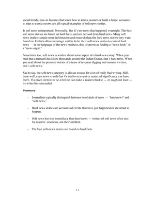 11
social trends, how-to features that teach how to knit a sweater or build a fence, accounts
to trips to exotic resorts are all typical examples of soft news stories.
Is soft news unimportant? Not really. But it’s not news that happened overnight. The best
soft news stories are based on hard facts, and are derived from hard news. Many soft
news stories contain more information and research than the hard news stories they were
based on. Editors often encourage writers to tie their soft news stories to current hard
news — in the language of the news business, this is known as finding a “news hook” or
a “news angle.”
Sometimes too, soft news is written about some aspect of a hard news story. When you
read that a tsunami has killed thousands around the Indian Ocean, that’s hard news. When
you read about the personal stories of a team of rescuers digging out tsunami victims,
that’s soft news.
Sad to say, the soft news category is also an excuse for a lot of really bad writing. Still,
done well, even news so soft that it's tied to no event or matter of significance can have
merit. If a piece on how to tie a bowtie can make a reader chuckle — or laugh out loud —
its writer has succeeded.
Summary
- Journalists typically distinguish between two kinds of news — “hard news” and
“soft news.”
- Hard news stories are accounts of events that have just happened or are about to
happen.
- Soft news has less immediacy than hard news — writers of soft news often aim
for readers’ emotions, not their intellect.
- The best soft-news stories are based on hard facts.
 