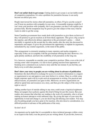 110
Don’t cut unfair deals to get scoops. Cutting deals to get scoops is an inevitable result
of competitive journalism. It is also a problem for journalists because it can easily
become an ethical grey area.
People interviewed for stories often tell journalists, in effect, I’ll give you the scoop if
you’ll treat my position with sympathy in your story. A reasonable response might be, I
can’t treat your position with sympathy, but I can guarantee you that I will explain your
position fully. But the temptation may be great to give the subject of the story what he
wants in order to get the scoop.
Some Canadian governments have made deals with journalists to give them exclusives if
they will promise to get no reaction at all from likely opponents. This gives a big scoop to
the reporter, and effectively defuses opposition to the government’s policy — which
inevitably is reported on the second day by other media, after the story has decreased in
importance and impact. It gives the government the opportunity to implant its arguments,
unmediated by any counter-arguments, in the mind of the public.
This arrangement is extremely tempting to many reporters and media companies —
especially if they are in sympathy with the government offering the deal. However, it is
quite plainly unethical, and hurts the credibility of all journalists in the long run.
It is, however, reasonable to consider your competitive position. Often, even at the risk of
missing some valid viewpoints, it is fair to leave getting reaction from opponents of
breaking news contained in an exclusive story until the last minute if you feel they are
likely to try to tell other journalists.
Don’t show your story to people you are writing about in advance of publication.
Sometimes the deal offered in exchange for access to exclusive information is a request
or requirement to see and approve your story before it is written. Once in a while some
bright corporate spark will try to put such an arrangement in writing. For practical and
ethical reasons, no journalist can agree to this. Moreover, no news organization can
afford to spend time and resources on a story, and then give the subject of the story the
right to veto it!
Adding another layer of outside editing to any story could create a logistical nightmare.
Many newspapers have policies against this kind of thing for just this reason. But your
readers also assume that what they are reading is the work of a journalist, who is at least
making an honest attempt to write unbiased copy. By giving the topic of your story the
opportunity to read and change it, you are deceiving and abusing your readers. You may
also be putting people you have gone to for reaction, who also deserve consideration, in a
difficult position in advance of the publication of the story.
So don’t do it!
An argument can be made that it is acceptable to show technical passages within a story
to an expert in the field, even the person you are writing about. If you do this, however,
 