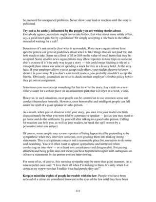111
be prepared for unexpected problems. Never show your lead or reaction until the story is
published.
Try not to be unduly influenced by the people you are writing stories about.
Everybody agrees, journalists ought not to take bribes. But what about more subtle offers,
say, a good lunch paid for by a politician? Or simply accepting a ride back to the office
instead of waiting for a cab?
Sometimes it’s not entirely clear what is reasonable. Many news organizations have
specific policies or general guidelines about when to take things that are not paid for, and
how much to take. Some set a limit of $5 or $10 on the value of small items that may be
accepted. Some smaller news organizations may allow reporters to take trips on someone
else’s expense if it’s the only way to get a story — this could mean hitching a ride on a
transport plane into a war zone or spending a week for free in a luxury hotel. At the very
least, if your employer allows you to accept such offers, your readers deserve to know
about it in your story. If you don’t want to tell readers, you probably shouldn’t accept the
freebie. Obviously, journalists are wise to check on their employer’s freebie policy before
they go out on assignment.
Sometimes you must accept something for free to write the story. Say a ride on a new
roller coaster for a colour piece on an amusement park that will open in a week’s time.
However, in such situations, most people can be counted on to use common sense and
conduct themselves honestly. However, even honourable and intelligent people can fall
under the spell of a good speaker or sales person.
As a result, when you sit down to write your story, you owe it to your readers to think
dispassionately by what you were told by a persuasive speaker — just as you may want to
go home and do the arithmetic by yourself after talking to a good sales person. Calling
for reaction can help you, as well as your readers, to break the spell woven by a
persuasive interview subject.
Of course, some people may accuse reporters of being hypocritical by pretending to be
sympathetic when they interview someone, even goading them into making strong
statements. This is a legitimate concern and a reasonable place for journalists to do some
soul-searching. You will often want to appear sympathetic and interested when
conducting an interview — or at least not cantankerous and disagreeable. But paying
attention and being polite does not mean you have to pretend to agree with outrageous or
offensive statements by the person you are interviewing.
For some of us, of course, this seeming sympathy may be more than good manners. As a
wise reporter once said: “I love them all when I’m talking to them. It’s only when I sit
down at my typewriter that I realize what bad people they are!”
Keep in mind the rights of people in trouble with the law. People who have been
accused of a crime are considered innocent in the eyes of the law until they have been
 