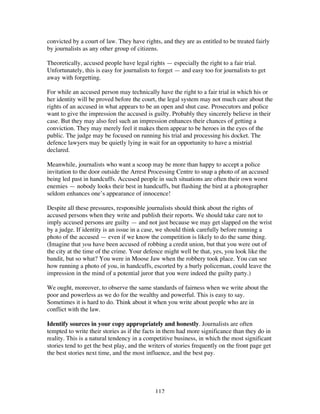 112
convicted by a court of law. They have rights, and they are as entitled to be treated fairly
by journalists as any other group of citizens.
Theoretically, accused people have legal rights — especially the right to a fair trial.
Unfortunately, this is easy for journalists to forget — and easy too for journalists to get
away with forgetting.
For while an accused person may technically have the right to a fair trial in which his or
her identity will be proved before the court, the legal system may not much care about the
rights of an accused in what appears to be an open and shut case. Prosecutors and police
want to give the impression the accused is guilty. Probably they sincerely believe in their
case. But they may also feel such an impression enhances their chances of getting a
conviction. They may merely feel it makes them appear to be heroes in the eyes of the
public. The judge may be focused on running his trial and processing his docket. The
defence lawyers may be quietly lying in wait for an opportunity to have a mistrial
declared.
Meanwhile, journalists who want a scoop may be more than happy to accept a police
invitation to the door outside the Arrest Processing Centre to snap a photo of an accused
being led past in handcuffs. Accused people in such situations are often their own worst
enemies — nobody looks their best in handcuffs, but flashing the bird at a photographer
seldom enhances one’s appearance of innocence!
Despite all these pressures, responsible journalists should think about the rights of
accused persons when they write and publish their reports. We should take care not to
imply accused persons are guilty — and not just because we may get slapped on the wrist
by a judge. If identity is an issue in a case, we should think carefully before running a
photo of the accused — even if we know the competition is likely to do the same thing.
(Imagine that you have been accused of robbing a credit union, but that you were out of
the city at the time of the crime. Your defence might well be that, yes, you look like the
bandit, but so what? You were in Moose Jaw when the robbery took place. You can see
how running a photo of you, in handcuffs, escorted by a burly policeman, could leave the
impression in the mind of a potential juror that you were indeed the guilty party.)
We ought, moreover, to observe the same standards of fairness when we write about the
poor and powerless as we do for the wealthy and powerful. This is easy to say.
Sometimes it is hard to do. Think about it when you write about people who are in
conflict with the law.
Identify sources in your copy appropriately and honestly. Journalists are often
tempted to write their stories as if the facts in them had more significance than they do in
reality. This is a natural tendency in a competitive business, in which the most significant
stories tend to get the best play, and the writers of stories frequently on the front page get
the best stories next time, and the most influence, and the best pay.
 