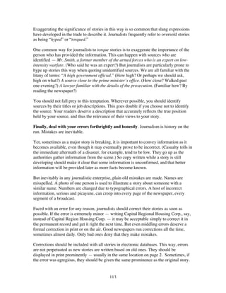 113
Exaggerating the significance of stories in this way is so common that slang expressions
have developed in the trade to describe it. Journalists frequently refer to oversold stories
as being “hyped” or “torqued.”
One common way for journalists to torque stories is to exaggerate the importance of the
person who has provided the information. This can happen with sources who are
identified — Mr. Smith, a former member of the armed forces who is an expert on low-
intensity warfare. (Who said he was an expert?) But journalists are particularly prone to
hype up stories this way when quoting unidentified sources. We are all familiar with the
litany of terms: “A high government official.” (How high? Or perhaps we should ask,
high on what?) A source close to the prime minister’s office. (How close? Walked past
one evening?) A lawyer familiar with the details of the prosecution. (Familiar how? By
reading the newspaper?)
You should not fall prey to this temptation. Wherever possible, you should identify
sources by their titles or job descriptions. This goes double if you choose not to identify
the source. Your readers deserve a description that accurately reflects the true position
held by your source, and thus the relevance of their views to your story.
Finally, deal with your errors forthrightly and honestly. Journalism is history on the
run. Mistakes are inevitable.
Yet, sometimes as a major story is breaking, it is important to convey information as it
becomes available, even though it may eventually prove to be incorrect. (Casualty tolls in
the immediate aftermath of a disaster, for example, tend to be low. They go up as the
authorities gather information from the scene.) So copy written while a story is still
developing should make it clear that some information is unconfirmed, and that better
information will be provided later as more facts become known.
But inevitably in any journalistic enterprise, plain old mistakes are made. Names are
misspelled. A photo of one person is used to illustrate a story about someone with a
similar name. Numbers are changed due to typographical errors. A host of incorrect
information, serious and picayune, can creep into every page of the newspaper, every
segment of a broadcast.
Faced with an error for any reason, journalists should correct their stories as soon as
possible. If the error is extremely minor — writing Capital Regional Housing Corp., say,
instead of Capital Region Housing Corp. — it may be acceptable simply to correct it in
the permanent record and get it right the next time. But even middling errors deserve a
formal correction in print or on the air. Good newspapers run corrections all the time,
sometimes almost daily. Only bad ones deny that they make mistakes.
Corrections should be included with all stories in electronic databases. This way, errors
are not perpetuated as new stories are written based on old ones. They should be
displayed in print prominently — usually in the same location on page 2. Sometimes, if
the error was egregious, they should be given the same prominence as the original story.
 