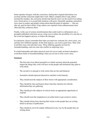 114
Some reporters disagree with the corrections, feeling their original information was
accurate and the correction slights their work. Others complain that if copy editors
inserted the mistakes, the correction should state that the error was the result of an editing
error. Good advice is to accept both situations with grace. Generally speaking, journalism
owes more to readers and people written about than the pride of reporters — who are,
after all, paid for their efforts. Copy editors save reporters from embarrassment more
often than they embarrass them.
Finally, in the case of serious misinformation that could result in a defamation suit, a
promptly published correction can go a long way to reduce the possibility of a suit and, in
the event one happens anyway, to reduce the damages.
In conclusion, always remember that when you interview someone for a news story, you
and they have different agendas. In the final analysis, you want a good story. They want
to tell their story, but only their story. Those differing agendas are fuel for
misunderstandings, and can come into conflict in surprising ways.
It is both honourable and makes practical sense for you to make an honest attempt to
avoid these kinds of misunderstandings when you set out to write a news story.
Summary
- The first task of an ethical journalist is to think seriously about the potential
impact the things they write will have on the people and institutions they plan to
write about.
- The second is to attempt to write stories that are fair and balanced.
- Journalists should represent themselves and their work honestly.
- They should treat the subjects of their stories with appropriate consideration.
- They should be clear and honest about what they intend to do with the
information they are gathering.
- They should give the subjects of critical stories an appropriate opportunity to
respond.
- They should resist the temptation to cut unfair deals to get exclusive stories.
- They should refrain from showing their stories to the people they are writing
about in advance of publication.
- They should try not to be unduly influenced in any way by the people they are
writing about.
 