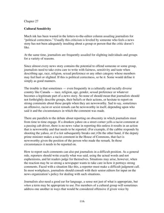 116
Chapter 27
Cultural Sensitivity
Much ink has been wasted in the letters-to-the-editor column assailing journalists for
“political correctness.” Usually this criticism is leveled by someone who feels a news
story has not been adequately insulting about a group or person that the critic doesn’t
like.
At the same time, journalists are frequently assailed for slighting individuals and groups
for a variety of reasons.
Since almost every news story contains the potential to offend someone or some group,
journalists need to take extra care to write with fairness, sensitivity and taste when
describing age, race, religion, sexual preference or any other category whose members
may feel hurt or slighted. If this is political correctness, so be it. Some would define it
simply as good manners.
The trouble is that sometimes — even frequently in a culturally and racially diverse
country like Canada — race, religion, age, gender, sexual preference or whatever
becomes a legitimate part of a news story. So none of should mean that journalists should
not forthrightly describe groups, their beliefs or their actions, or hesitate to report on
strong comments about those people when they are newsworthy. Sad to say, sometimes
an offensive, racist or sexist remark can be newsworthy in itself, depending upon who
said it and the circumstances in which the comment was made.
There are parallels to the debate about reporting on obscenity in which journalists must
from time to time engage. If a drunken yahoo on a street corner yells a racist comment at
a passing cab driver, there is no news value in reporting this unless it results in an action
that is newsworthy and that needs to be reported. (For example, if the cabbie responds by
shooting the yahoo, or if a riot subsequently breaks out.) On the other hand, if the deputy
prime minister makes a racist comment in the House of Commons, that fact is
newsworthy given the position of the person who made the remark. In those
circumstances it needs to be reported on.
How to report such comments can also put journalists in a difficult position. As a general
rule, reporters should write exactly what was said, using the actual words and not
euphemisms, and let readers judge for themselves. Situations may arise, however, when
the reaction may be so strong a newspaper wants to take care in how it portrays strong
comments. Faced with a situation like this, a reporter must make a difficult judgment call.
In most workplaces, journalists should consult with their senior editors for input on the
news organization’s policy for dealing with such situations.
Journalists also need a good ear for language, a sense not just of what is appropriate, but
when a term may be appropriate to use. For members of a cultural group will sometimes
address one another in ways that would be considered offensive if given voice by
 