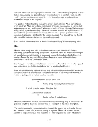 117
outsiders. Moreover, our language is in constant flux — terms that may be gentle, or even
full of praise, during one generation, may become offensive in another. To do our jobs
well — and not just in areas of sensitivity — we journalists need to understand and
respond to changes in our language.
The question “when should we change?” is always a difficult one. When are we being
over-sensitive? When are we being patronizing? When are we pandering to a group that
does not deserve our consideration? When are we guilty of being offensive? When are we
using overtly bigoted terminology? Are there situations in which it is legitimate to do so?
None of these questions are easy to answer. But we can be guided by common sense,
common decency and a good ear for the English language. As a general rule, we should
also be guided by the preferences of the people concerned.
Let’s consider some of the areas in which “cultural sensitivity” issues frequently arise:
Race
Human nature being what it is, races and nationalities come into conflict. Conflict
inevitably gives rise to insulting group names. Moreover, terms that were considered part
of normal discourse at one point in history can become highly charged and offensive in
another. Terms that were once highly charged can seem quaint and gentle after a
generation or two if the conflict dies down.
Inevitably, race must be described in some news stories. Journalists need to take especial
care not to do so in a fashion that is knowingly or unwittingly offensive.
First, we should identify a person by race only if is truly required by the story. We should
always ask ourselves this question: Is race really relevant to this story? For example, it
would be quite proper to write a headline that said:
Scottish celebrate Robbie Burns Day
or
Native group protests job discrimination
It would be quite another thing to write:
Dutchman robs city bank
or
Italian stabs wife and children
However, in the latter situation, description of race or nationality may be unavoidable if a
person is sought by the police and their race is a valid part of the police description.
To consider some other common situations, it would be appropriate to describe the race
of a recipient of hate mail, or the nationality of a person about to be deported to their
country of origin because, in both cases that is a relevant part of the story. Where race
 