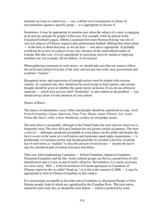 118
animates an issue or controversy — say, a debate over immigration or claims of
discrimination against a specific group — it is appropriate to discuss it.
Sometimes, it may be appropriate to mention race when the subject of a story is engaging
in an activity unusual for people of that race. For example, when he played in the
Canadian Football League, Alberta Lieutenant-Governor Norman Kwong was one of
very few players of Chinese origin to play professional football. Making that observation
— at the time or about that time, as we are here — was and is appropriate. It probably
would not be so now of a player of any race, because of the multicultural nature of
Canada. But take care, it is not appropriate to stereotype races by stating or implying
members are, for example, all not athletic, or all musical.
When gathering comments in such stories, we should take care that our sources reflect
the racial and cultural diversity of the story and not just run to the same government and
academic “experts.”
Derogatory terms and expressions of outright racism must be treated with extreme
caution. As a general rule, they should not be used except in direct quotes, and serious
thought should be given to whether the quote merits inclusion. If you do use offensive
materials — which wire services label “borderline” to alert editors to the problem — you
should always draw it to the attention of your editors.
Names of Races
The names of nationalities, races, tribes and peoples should be capitalized in copy. Arab,
French-Canadian, Cajun, American, Tsuu T’ina, Haida, Asian, Chinese, Jew, Latin.
Terms like black, white, yellow should not, as they are not proper names.
The term black is acceptable, although in the United States the term African-American is
frequently used. The term African-Canadian has not gained similar acceptance. The term
coloured — although considered acceptable in some places on this globe and despite the
fact it occurs in the name of a well-known and legitimate equal-rights organization — is
problematic in Canadian society and should generally be avoided. Likewise, avoid the
use of such terms as “mulatto” to describe persons of mixed race — despite the fact it
may be considered part of normal discourse elsewhere.
Take care when hyphenating Canadians — Polish-Canadians, Japanese-Canadians,
Ukrainian-Canadians and the like. Some cultural groups use this as a proud form of self-
identification and it is not, in and of itself, offensive. Nevertheless, it is rarely necessary
in a news story. Still — if the Government of Canada apologizes to Canadians of
Chinese origin for the so-called “head tax,” as it did in the summer of 2006 — it may be
appropriate to refer to Chinese-Canadians in this context.
It is increasingly acceptable to describe native Canadians as Aboriginal People or First
Nations people, both of which are capitalized by the Canadian Press. The term native
should be used with care, as should the term Indian — which is preferred by some
 
