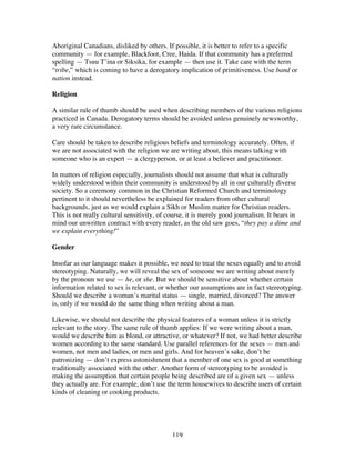 119
Aboriginal Canadians, disliked by others. If possible, it is better to refer to a specific
community — for example, Blackfoot, Cree, Haida. If that community has a preferred
spelling — Tsuu T’ina or Siksika, for example — then use it. Take care with the term
“tribe,” which is coming to have a derogatory implication of primitiveness. Use band or
nation instead.
Religion
A similar rule of thumb should be used when describing members of the various religions
practiced in Canada. Derogatory terms should be avoided unless genuinely newsworthy,
a very rare circumstance.
Care should be taken to describe religious beliefs and terminology accurately. Often, if
we are not associated with the religion we are writing about, this means talking with
someone who is an expert — a clergyperson, or at least a believer and practitioner.
In matters of religion especially, journalists should not assume that what is culturally
widely understood within their community is understood by all in our culturally diverse
society. So a ceremony common in the Christian Reformed Church and terminology
pertinent to it should nevertheless be explained for readers from other cultural
backgrounds, just as we would explain a Sikh or Muslim matter for Christian readers.
This is not really cultural sensitivity, of course, it is merely good journalism. It bears in
mind our unwritten contract with every reader, as the old saw goes, “they pay a dime and
we explain everything!”
Gender
Insofar as our language makes it possible, we need to treat the sexes equally and to avoid
stereotyping. Naturally, we will reveal the sex of someone we are writing about merely
by the pronoun we use — he, or she. But we should be sensitive about whether certain
information related to sex is relevant, or whether our assumptions are in fact stereotyping.
Should we describe a woman’s marital status — single, married, divorced? The answer
is, only if we would do the same thing when writing about a man.
Likewise, we should not describe the physical features of a woman unless it is strictly
relevant to the story. The same rule of thumb applies: If we were writing about a man,
would we describe him as blond, or attractive, or whatever? If not, we had better describe
women according to the same standard. Use parallel references for the sexes — men and
women, not men and ladies, or men and girls. And for heaven’s sake, don’t be
patronizing — don’t express astonishment that a member of one sex is good at something
traditionally associated with the other. Another form of stereotyping to be avoided is
making the assumption that certain people being described are of a given sex — unless
they actually are. For example, don’t use the term housewives to describe users of certain
kinds of cleaning or cooking products.
 